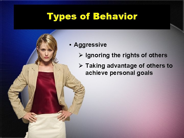 Types of Behavior • Aggressive Ø Ignoring the rights of others Ø Taking advantage