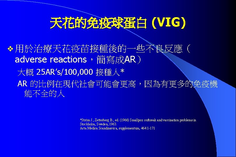 天花的免疫球蛋白 (VIG) v 用於治療天花疫苗接種後的一些不良反應（ adverse reactions，簡寫成AR） 大概 25 AR’s/100, 000 接種人* AR 的比例在現代社會可能會更高，因為有更多的免疫機 能不全的人