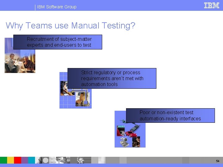 IBM Software Group Why Teams use Manual Testing? Recruitment of subject-matter experts and end-users