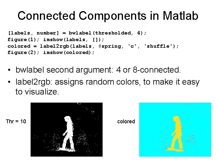 Connected Components in Matlab [labels, number] = bwlabel(thresholded, 4); figure(1); imshow(labels, []); colored =