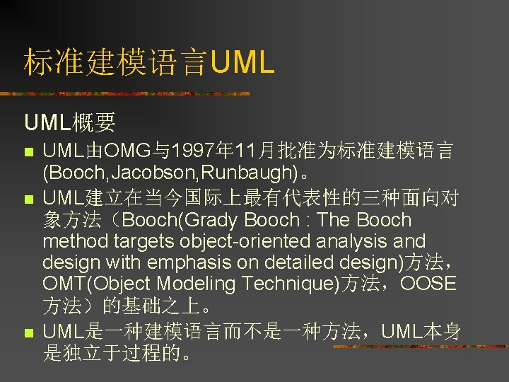 标准建模语言UML UML概要 n n n UML由OMG与1997年 11月批准为标准建模语言 (Booch, Jacobson, Runbaugh)。 UML建立在当今国际上最有代表性的三种面向对 象方法（Booch(Grady Booch :