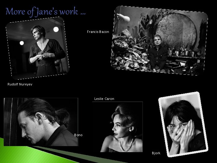 More of Jane’s work … Francis Bacon Rudolf Nureyev Leslie Caron Bono Bjork 