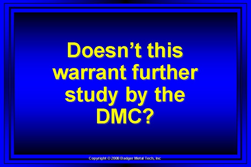Doesn’t this warrant further study by the DMC? Copyright © 2008 Badger Metal Tech,