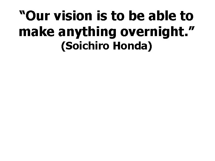 “Our vision is to be able to make anything overnight. ” (Soichiro Honda) 