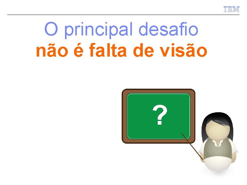 O principal desafio não é falta de visão ? 