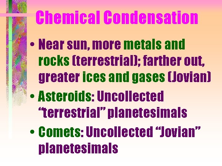 Chemical Condensation • Near sun, more metals and rocks (terrestrial); farther out, greater ices