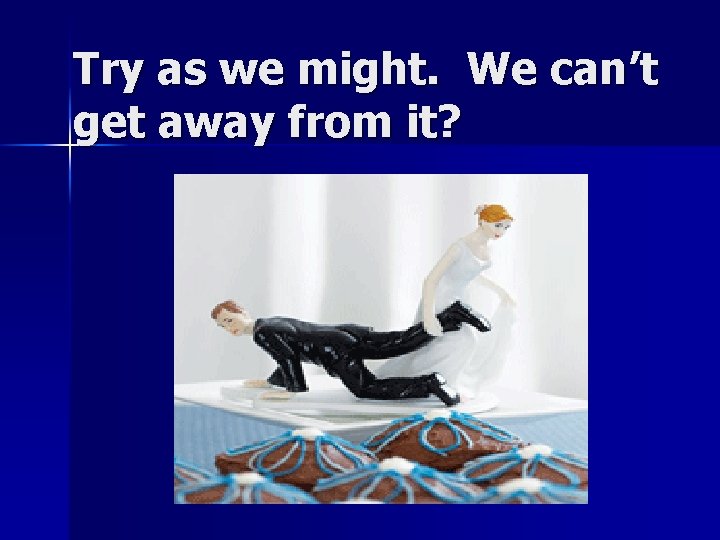 Try as we might. We can’t get away from it? 