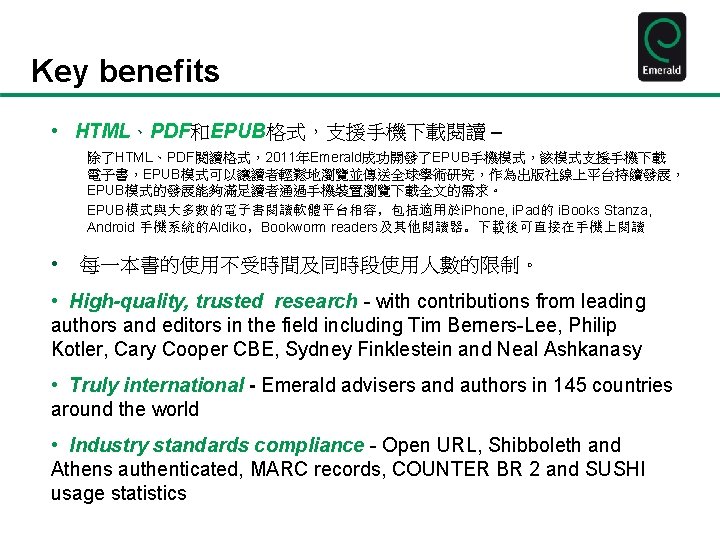 Key benefits • HTML、PDF和EPUB格式，支援手機下載閱讀 – 除了HTML、PDF閱讀格式，2011年Emerald成功開發了EPUB手機模式，該模式支援手機下載 電子書，EPUB模式可以讓讀者輕鬆地瀏覽並傳送全球學術研究，作為出版社線上平台持續發展， EPUB模式的發展能夠滿足讀者通過手機裝置瀏覽下載全文的需求。 EPUB模式與大多數的電子書閱讀軟體平台相容，包括適用於i. Phone, i. Pad的 i. Books