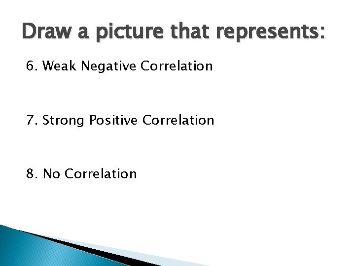 Draw a picture that represents: 6. Weak Negative Correlation 7. Strong Positive Correlation 8.