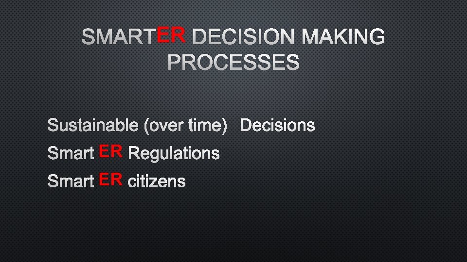 ER DECISION MAKING SMARTER PROCESSES SUSTAINABLE (OVER TIME)DECISIONS SMARTER REGULATIONS SMARTER CITIZENS 