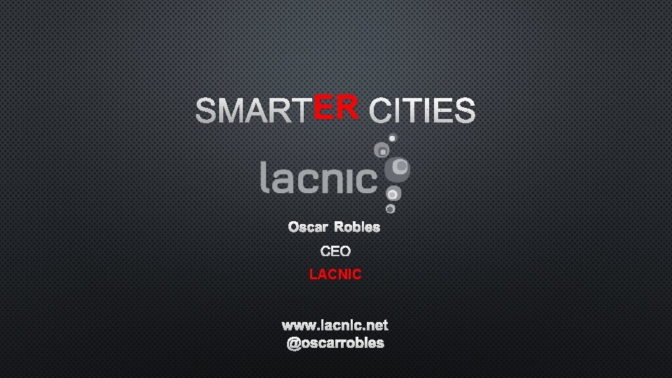 ER CITIES SMARTER OSCAR ROBLES CEO LACNIC WWW. LACNIC. NET @OSCARROBLES 