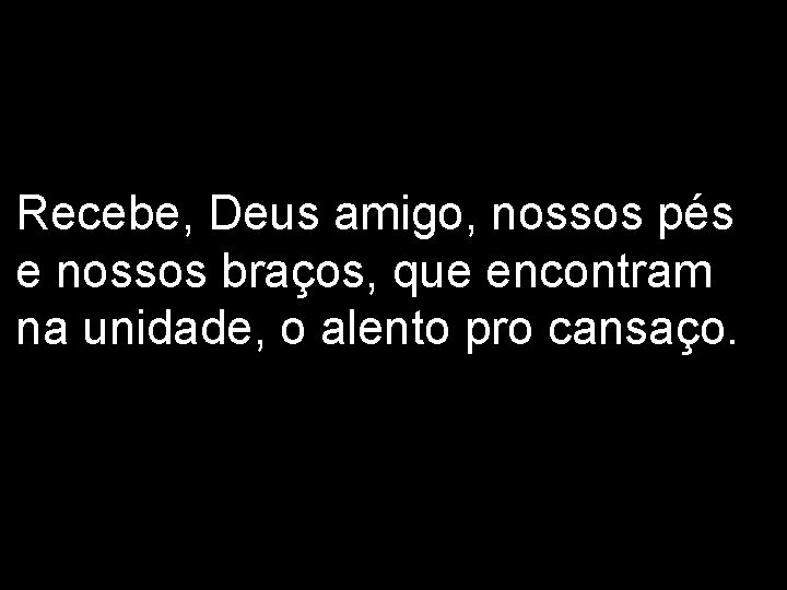 Recebe, Deus amigo, nossos pés e nossos braços, que encontram na unidade, o alento