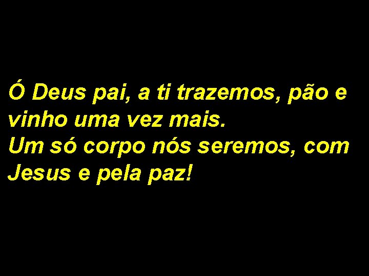 Ó Deus pai, a ti trazemos, pão e vinho uma vez mais. Um só