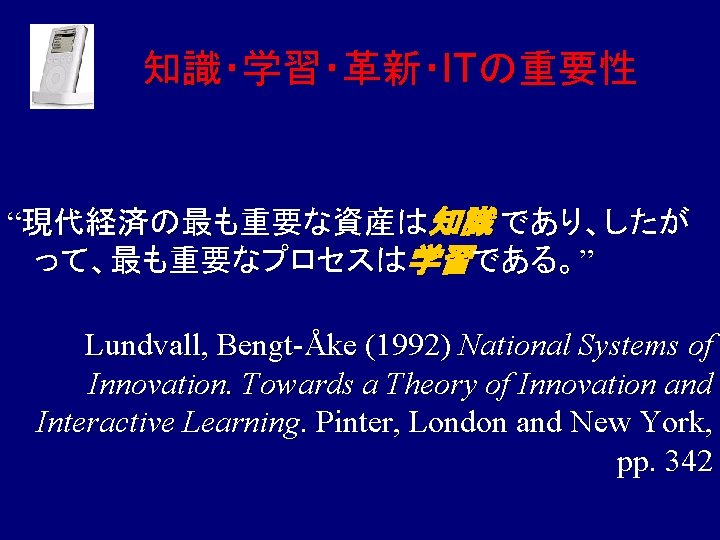 知識・学習・革新・ITの重要性 “現代経済の最も重要な資産は知識 であり、したが って、最も重要なプロセスは学習である。” Lundvall, Bengt-Åke (1992) National Systems of Innovation. Towards a Theory