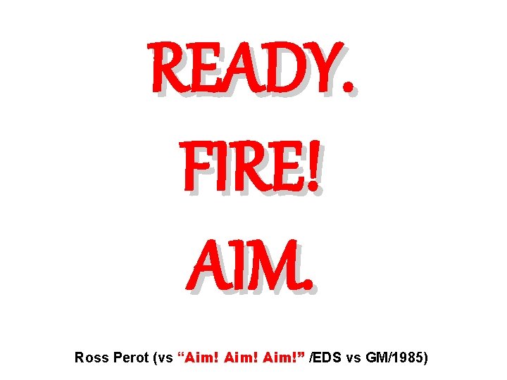 READY. FIRE! AIM. Ross Perot (vs “Aim!” /EDS vs GM/1985) 