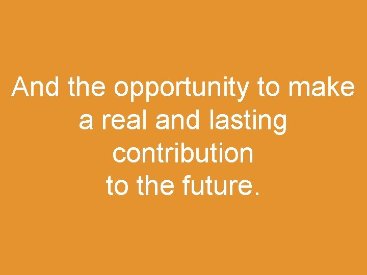 And the opportunity to make a real and lasting contribution to the future. 