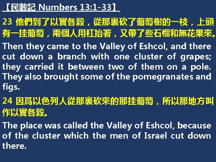【民數記 Numbers 13: 1 -33】 23 他們到了以實各穀，從那裏砍了葡萄樹的一枝，上頭 有一挂葡萄，兩個人用杠抬著，又帶了些石榴和無花果來。 Then they came to the Valley