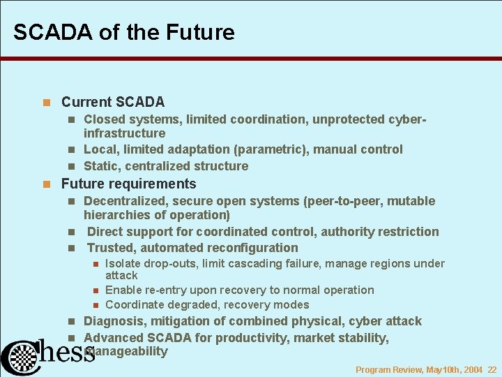 SCADA of the Future n Current SCADA n Closed systems, limited coordination, unprotected cyberinfrastructure