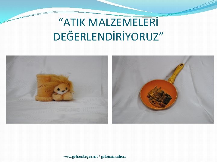 “ATIK MALZEMELERİ DEĞERLENDİRİYORUZ” www. gelisenbeyin. net / gelişimin adresi. . . 