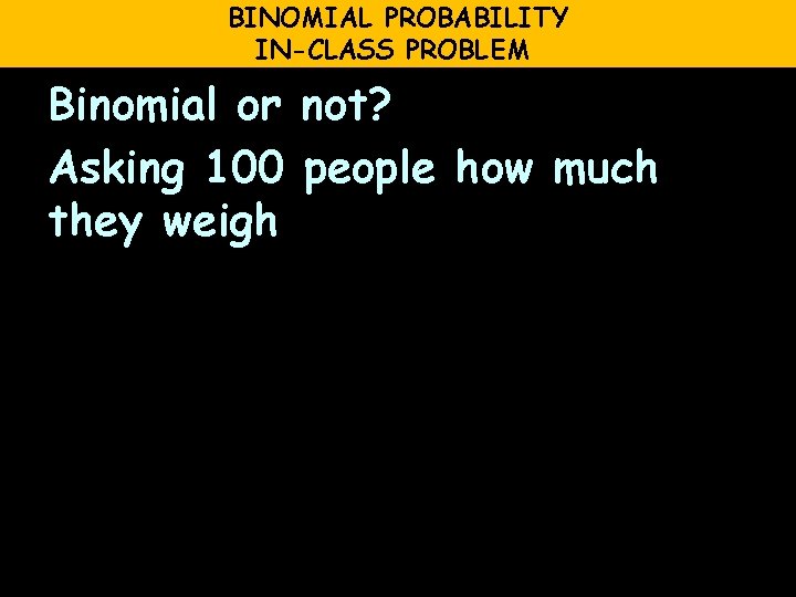 BINOMIAL PROBABILITY IN-CLASS PROBLEM Binomial or not? Asking 100 people how much they weigh