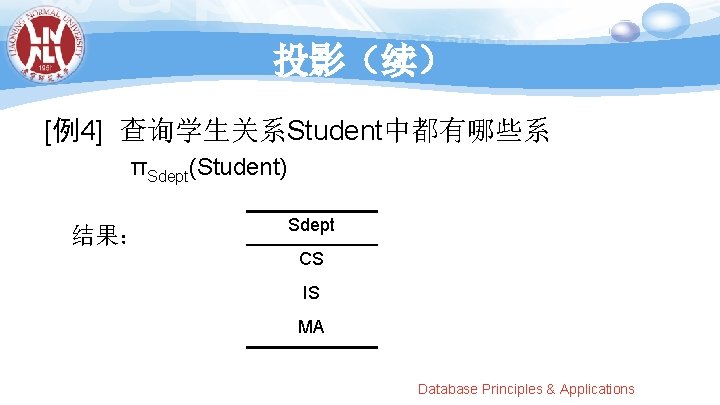 投影（续） [例4] 查询学生关系Student中都有哪些系 πSdept(Student) 结果： Sdept CS IS MA Database Principles & Applications 