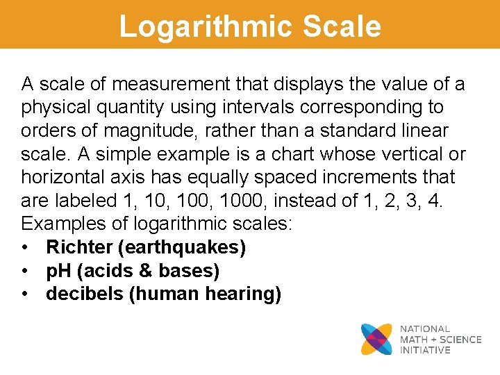 Logarithmic Scale A scale of measurement that displays the value of a physical quantity