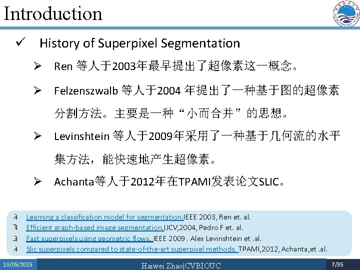 Introduction ü History of Superpixel Segmentation Ø Ren 等人于2003年最早提出了超像素这一概念。 Ø Felzenszwalb 等人于2004 年提出了一种基于图的超像素 分割方法。主要是一种“小而合并”的思想。