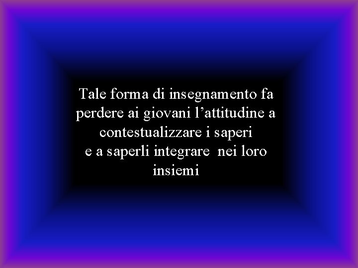 Tale forma di insegnamento fa perdere ai giovani l’attitudine a contestualizzare i saperi e