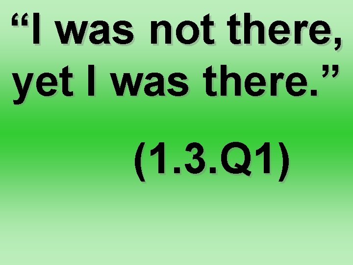 “I was not there, yet I was there. ” (1. 3. Q 1) 