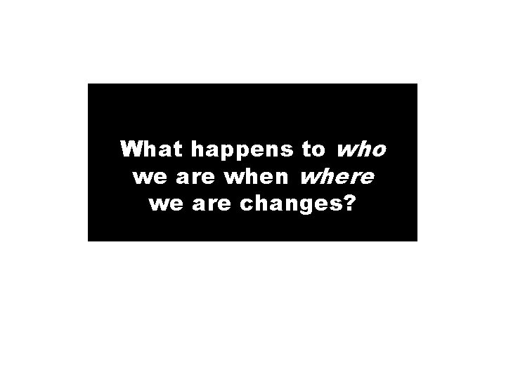 What happens to who we are when where we are changes? 13 