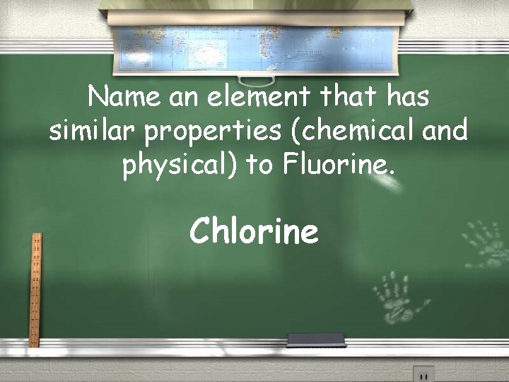 Name an element that has similar properties (chemical and physical) to Fluorine. Chlorine 