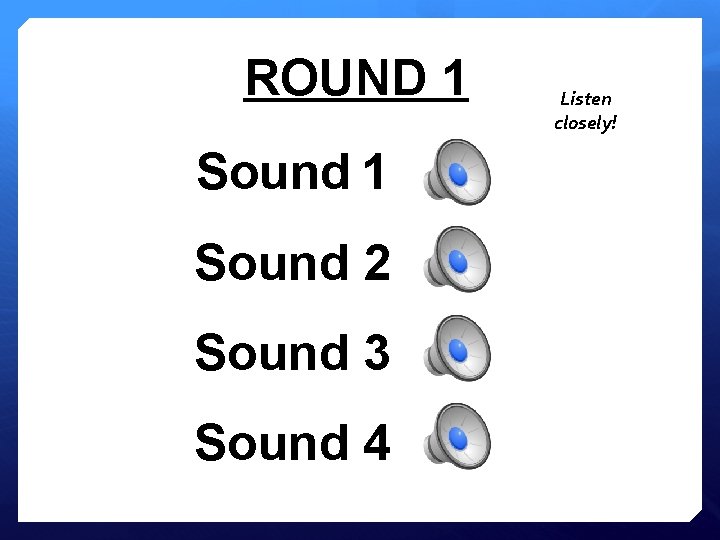 ROUND 1 Sound 2 Sound 3 Sound 4 Listen closely! 