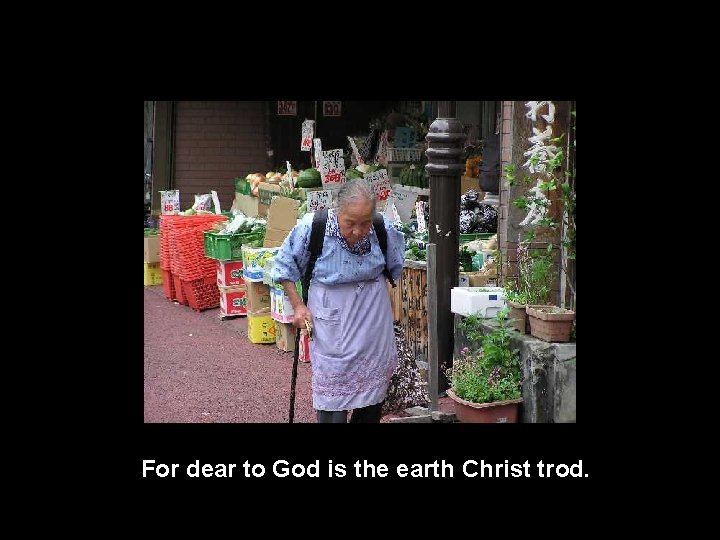 For dear to God is the earth Christ trod. 