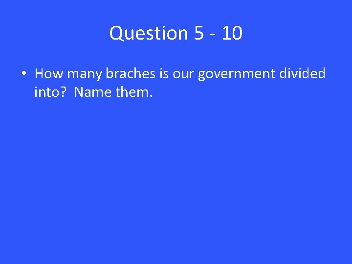 Question 5 - 10 • How many braches is our government divided into? Name