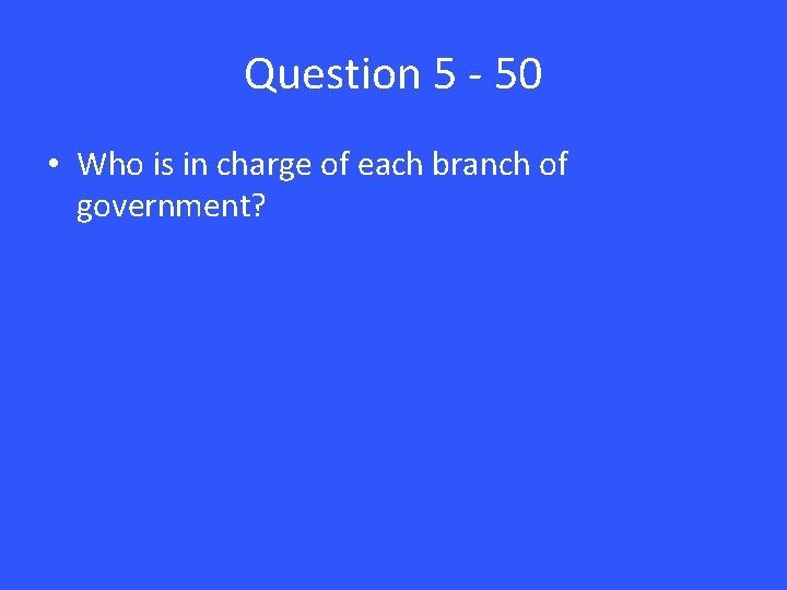 Question 5 - 50 • Who is in charge of each branch of government?