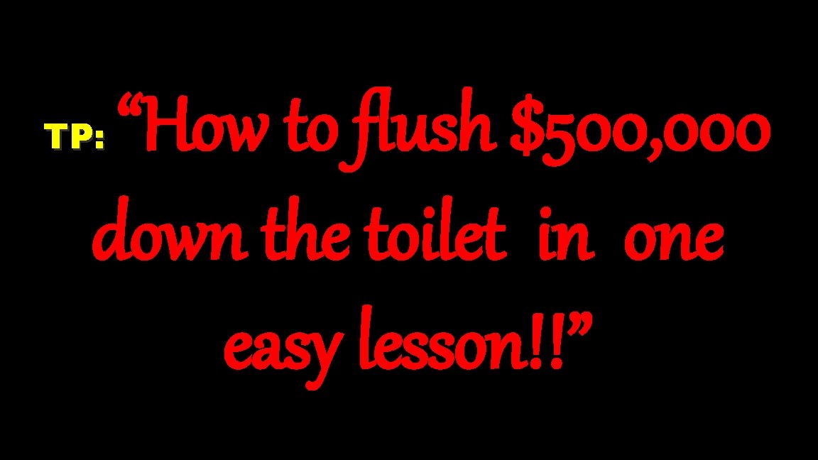 “How to flush $500, 000 down the toilet in one easy lesson!!” TP: 