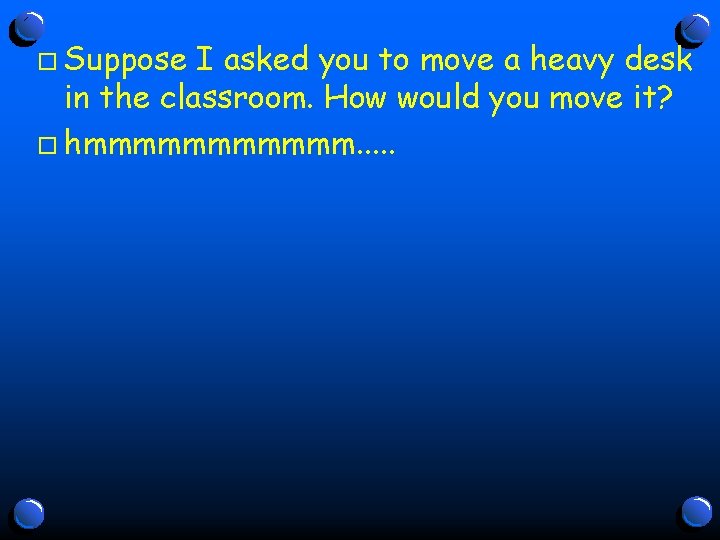 o Suppose I asked you to move a heavy desk in the classroom. How