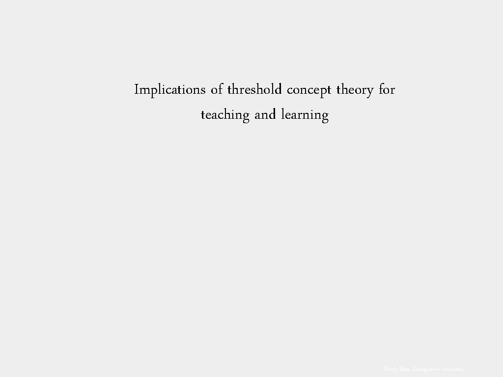 Implications of threshold concept theory for teaching and learning Randy Bass, Georgetown University 