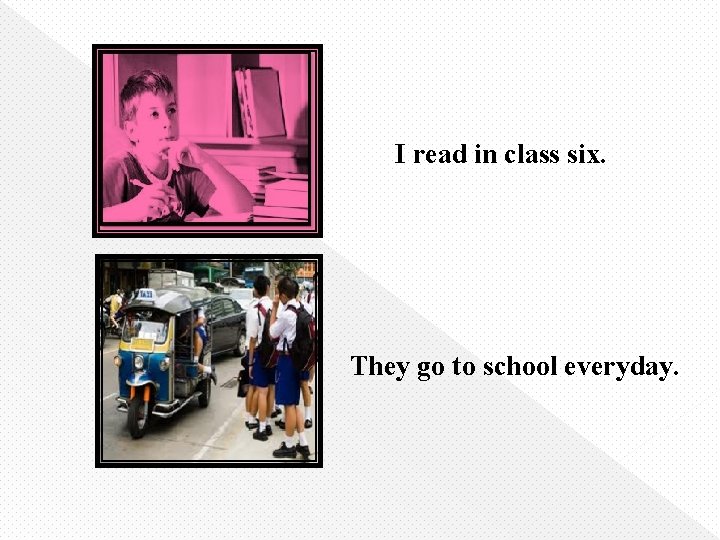 I read in class six. They go to school everyday. 