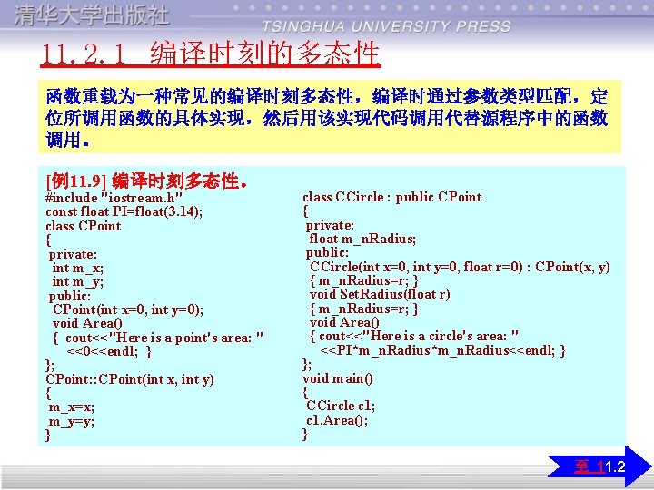 11. 2. 1 编译时刻的多态性 函数重载为一种常见的编译时刻多态性，编译时通过参数类型匹配，定 位所调用函数的具体实现，然后用该实现代码调用代替源程序中的函数 调用。 [例11. 9] 编译时刻多态性。 #include "iostream. h" const