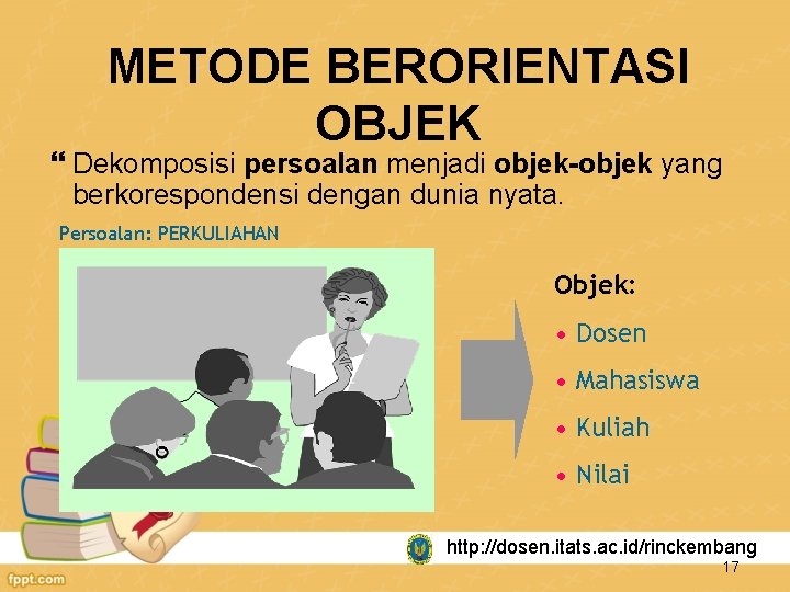 METODE BERORIENTASI OBJEK Dekomposisi persoalan menjadi objek-objek yang berkorespondensi dengan dunia nyata. Persoalan: PERKULIAHAN