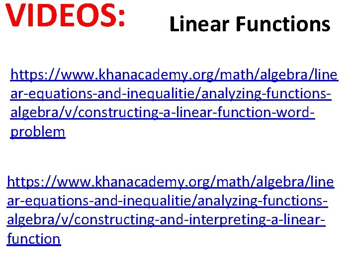 VIDEOS: Linear Functions https: //www. khanacademy. org/math/algebra/line ar-equations-and-inequalitie/analyzing-functionsalgebra/v/constructing-a-linear-function-wordproblem https: //www. khanacademy. org/math/algebra/line ar-equations-and-inequalitie/analyzing-functionsalgebra/v/constructing-and-interpreting-a-linearfunction VIDEOS: Linear Functions https: //www. khanacademy. org/math/algebra/line ar-equations-and-inequalitie/analyzing-functionsalgebra/v/constructing-a-linear-function-wordproblem https: //www. khanacademy. org/math/algebra/line ar-equations-and-inequalitie/analyzing-functionsalgebra/v/constructing-and-interpreting-a-linearfunction