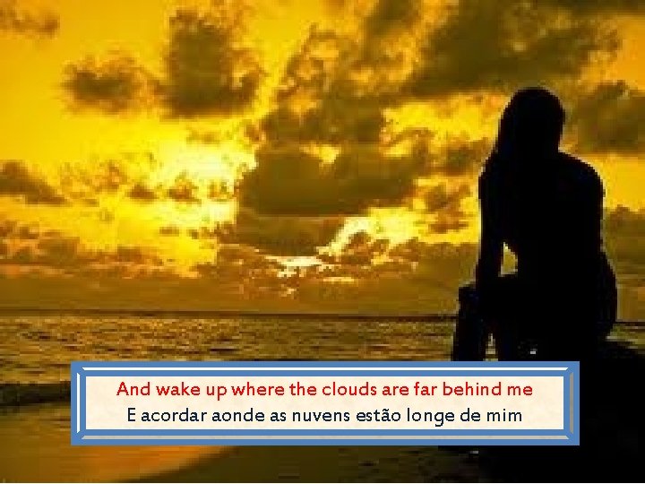 And wake up where the clouds are far behind me E acordar aonde as