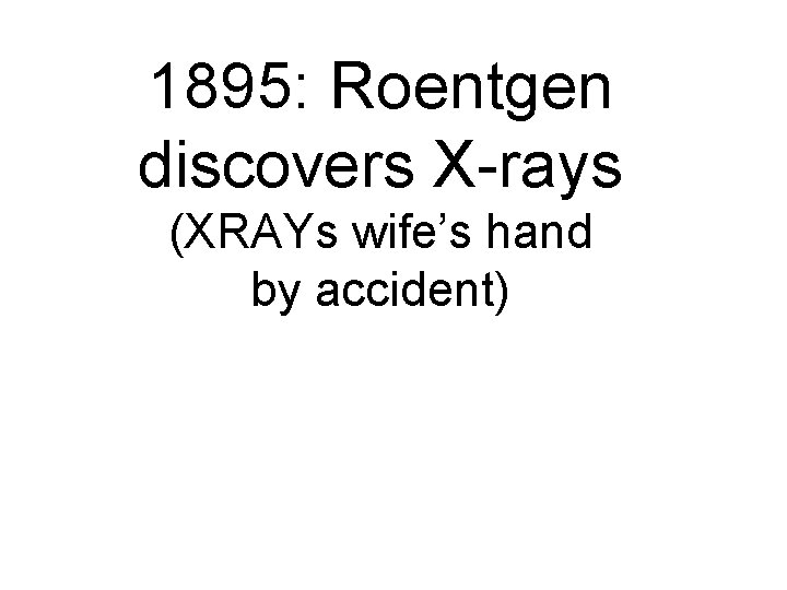 1895: Roentgen discovers X-rays (XRAYs wife’s hand by accident) 