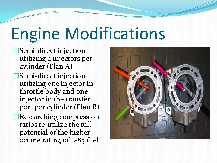 Engine Modifications �Semi-direct injection utilizing 2 injectors per cylinder (Plan A) �Semi-direct injection utilizing