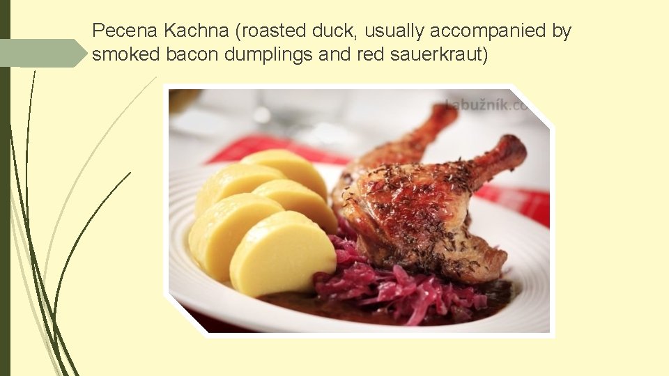 Pecena Kachna (roasted duck, usually accompanied by smoked bacon dumplings and red sauerkraut) 