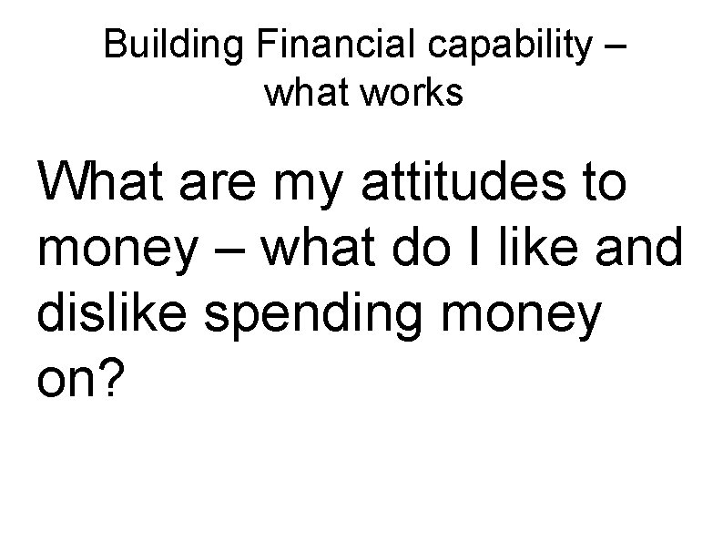 Building Financial capability – what works What are my attitudes to money – what