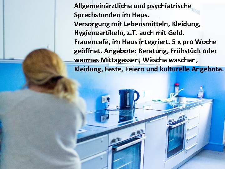 Allgemeinärztliche und psychiatrische Sprechstunden im Haus. Versorgung mit Lebensmitteln, Kleidung, Hygieneartikeln, z. T. auch