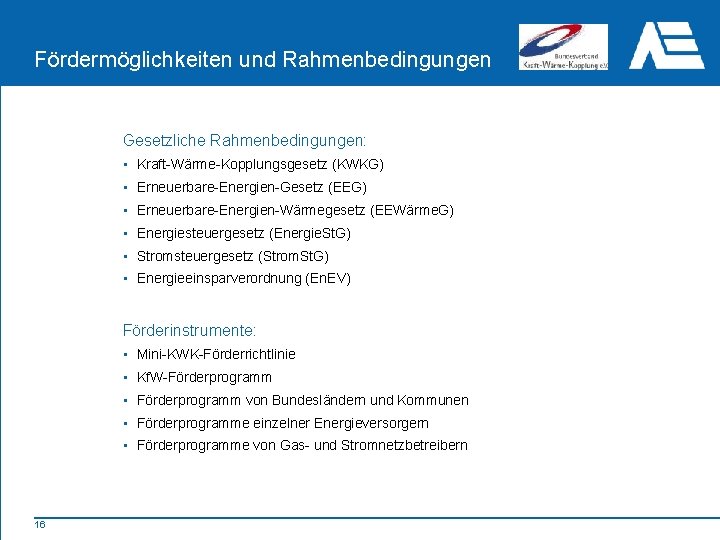 Fördermöglichkeiten und Rahmenbedingungen Gesetzliche Rahmenbedingungen: • Kraft-Wärme-Kopplungsgesetz (KWKG) • Erneuerbare-Energien-Gesetz (EEG) • Erneuerbare-Energien-Wärmegesetz (EEWärme.