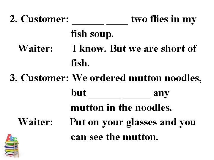 2. Customer: ______ two flies in my fish soup. Waiter: I know. But we